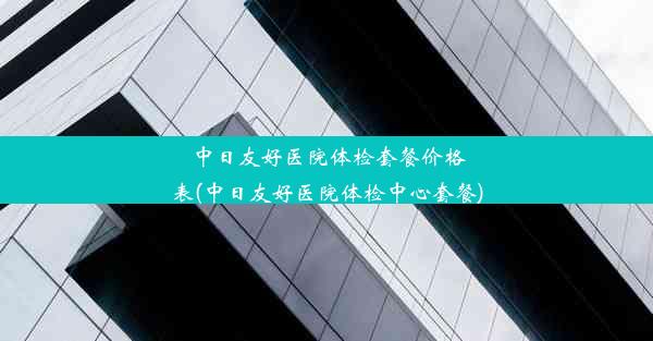 中日友好医院体检套餐价格表(中日友好医院体检中心套餐)