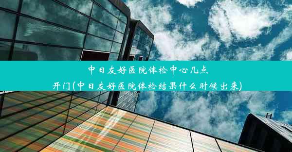 中日友好医院体检中心几点开门(中日友好医院体检结果什么时候出来)