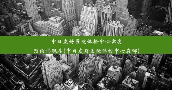 中日友好医院体检中心需要预约吗现在(中日友好医院体检中心在哪)