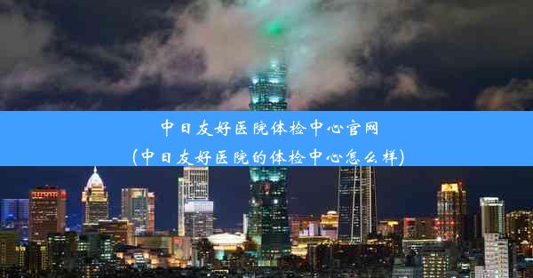 中日友好医院体检中心官网(中日友好医院的体检中心怎么样)