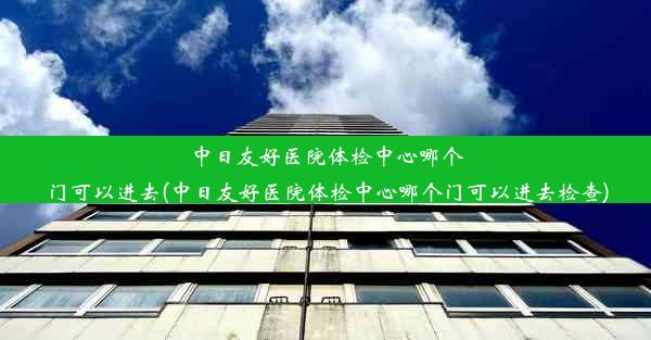 中日友好医院体检中心哪个门可以进去(中日友好医院体检中心哪个门可以进去检查)