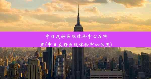 中日友好医院体检中心在哪里(中日友好医院体检中心位置)