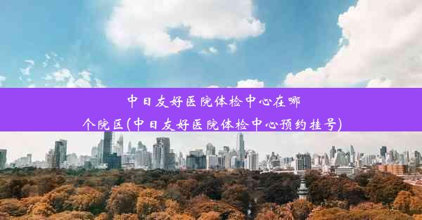 中日友好医院体检中心在哪个院区(中日友好医院体检中心预约挂号)