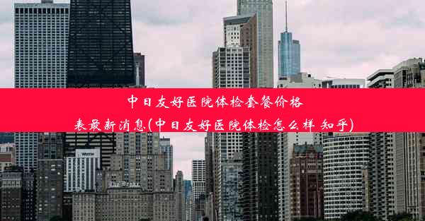 中日友好医院体检套餐价格表最新消息(中日友好医院体检怎么样 知乎)