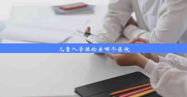 儿童入学体检去哪个医院