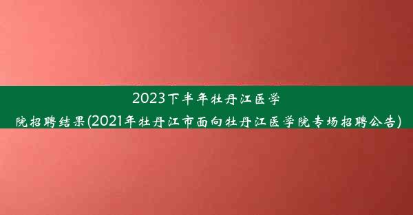 2023下半年牡丹江医学院招聘结果(2021年牡丹江市面向牡丹江医学院专场招聘公告)