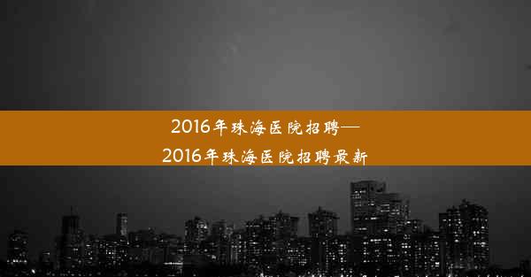 2016年珠海医院招聘—2016年珠海医院招聘最新