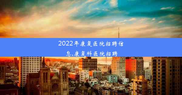 2022年康复医院招聘信息,康复科医院招聘