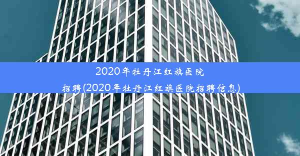 2020年牡丹江红旗医院招聘(2020年牡丹江红旗医院招聘信息)