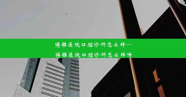 博雅医院口腔诊所怎么样—博雅医院口腔诊所怎么样呀