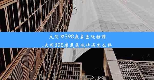 大同市398康复医院招聘,大同398康复医院待遇怎么样