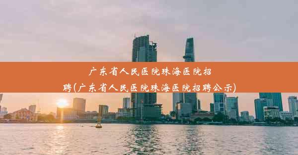 广东省人民医院珠海医院招聘(广东省人民医院珠海医院招聘公示)