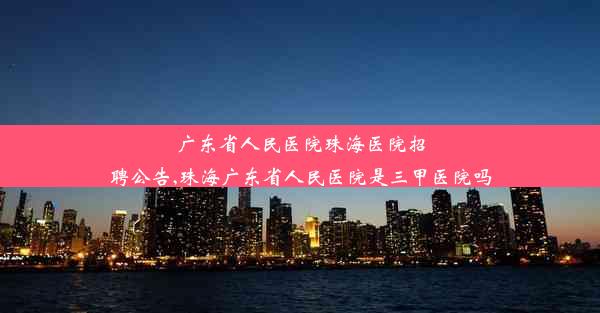 <b>广东省人民医院珠海医院招聘公告,珠海广东省人民医院是三甲医院吗</b>