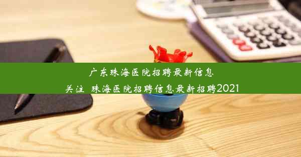 广东珠海医院招聘最新信息关注_珠海医院招聘信息最新招聘2021