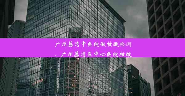 广州荔湾中医院做核酸检测、广州荔湾区中心医院核酸