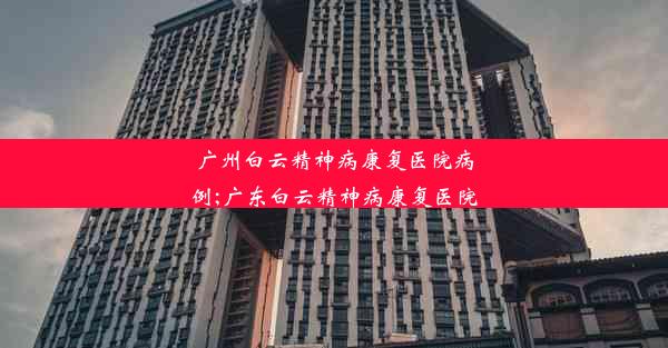 广州白云精神病康复医院病例;广东白云精神病康复医院