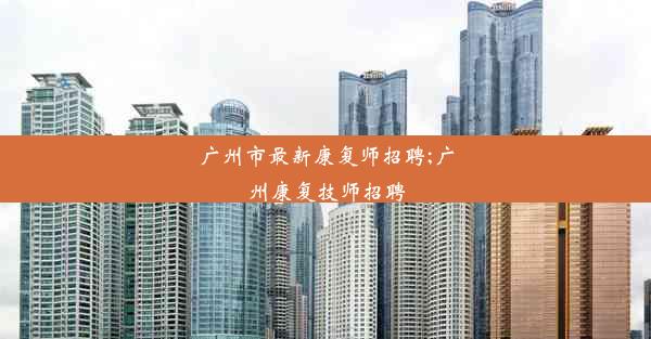 广州市最新康复师招聘;广州康复技师招聘