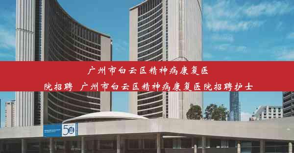 广州市白云区精神病康复医院招聘_广州市白云区精神病康复医院招聘护士