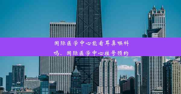 国际医学中心能看耳鼻喉科吗、国际医学中心挂号预约