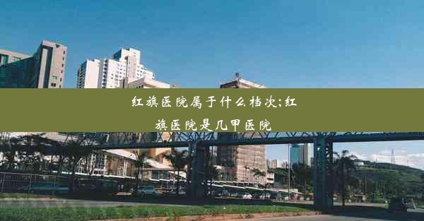 红旗医院属于什么档次;红旗医院是几甲医院