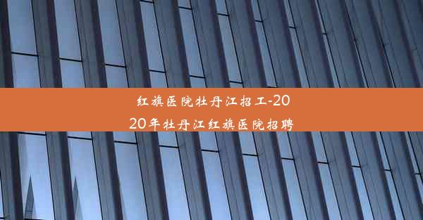 红旗医院牡丹江招工-2020年牡丹江红旗医院招聘