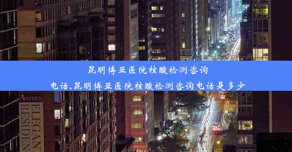 昆明博亚医院核酸检测咨询电话,昆明博亚医院核酸检测咨询电话是多少