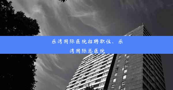 乐湾国际医院招聘职位、乐湾国际总医院