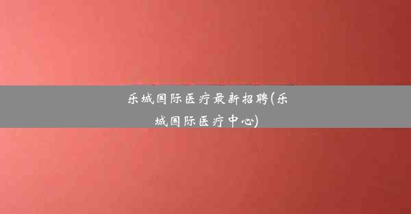 <b>乐城国际医疗最新招聘(乐城国际医疗中心)</b>