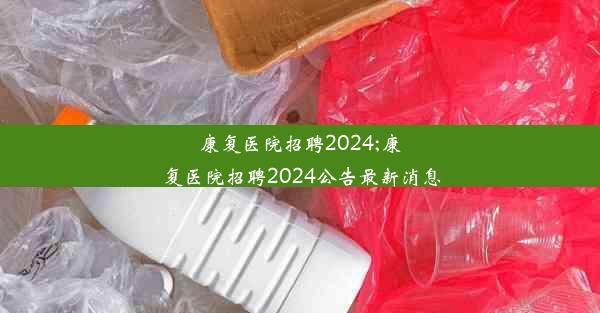 康复医院招聘2024;康复医院招聘2024公告最新消息