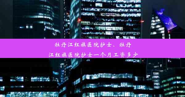 牡丹江红旗医院护士、牡丹江红旗医院护士一个月工资多少