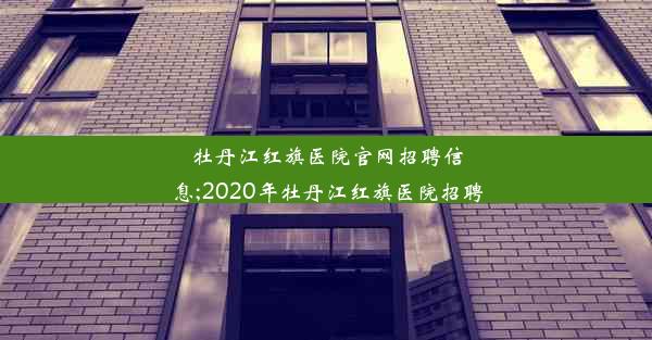 牡丹江红旗医院官网招聘信息;2020年牡丹江红旗医院招聘