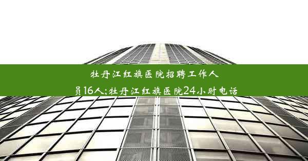 牡丹江红旗医院招聘工作人员16人;牡丹江红旗医院24小时电话