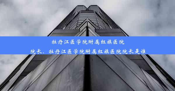 <b>牡丹江医学院附属红旗医院院长、牡丹江医学院附属红旗医院院长是谁</b>