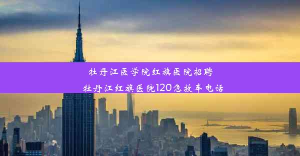 牡丹江医学院红旗医院招聘_牡丹江红旗医院120急救车电话