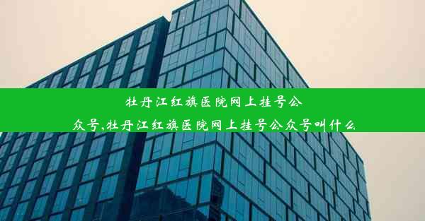 牡丹江红旗医院网上挂号公众号,牡丹江红旗医院网上挂号公众号叫什么