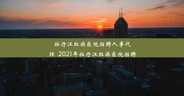 <b>牡丹江红旗医院招聘人事代理_2021年牡丹江红旗医院招聘</b>