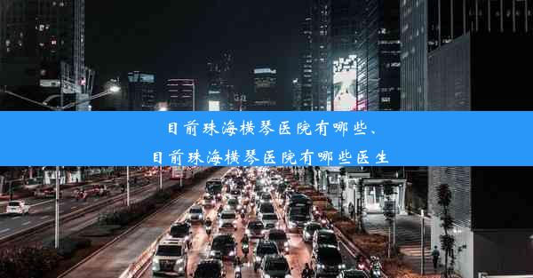 目前珠海横琴医院有哪些、目前珠海横琴医院有哪些医生