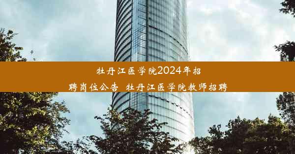 牡丹江医学院2024年招聘岗位公告_牡丹江医学院教师招聘