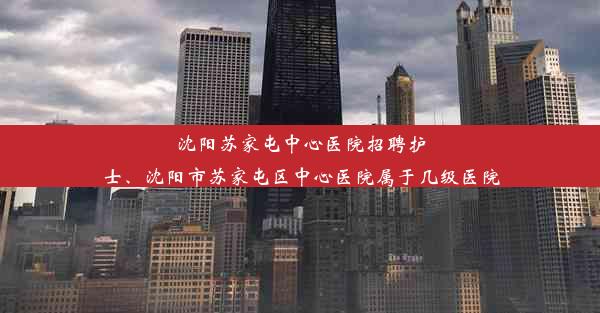 沈阳苏家屯中心医院招聘护士、沈阳市苏家屯区中心医院属于几级医院