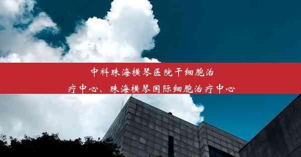 中科珠海横琴医院干细胞治疗中心、珠海横琴国际细胞治疗中心