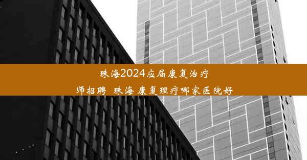 珠海2024应届康复治疗师招聘_珠海 康复理疗哪家医院好