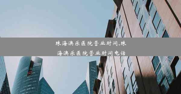 珠海澳乐医院营业时间,珠海澳乐医院营业时间电话