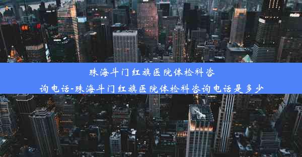 珠海斗门红旗医院体检科咨询电话-珠海斗门红旗医院体检科咨询电话是多少