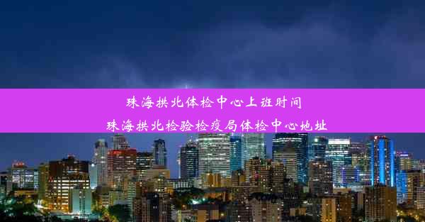 珠海拱北体检中心上班时间_珠海拱北检验检疫局体检中心地址