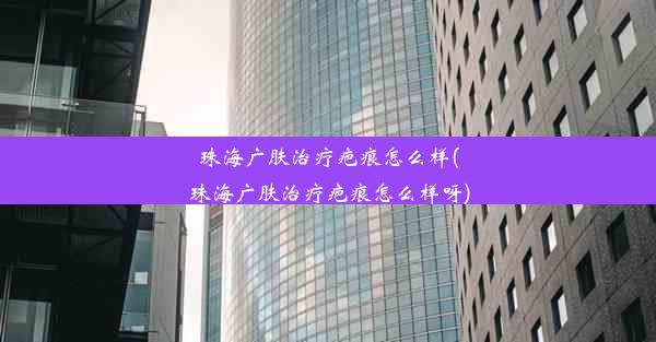 珠海广肤治疗疤痕怎么样(珠海广肤治疗疤痕怎么样呀)