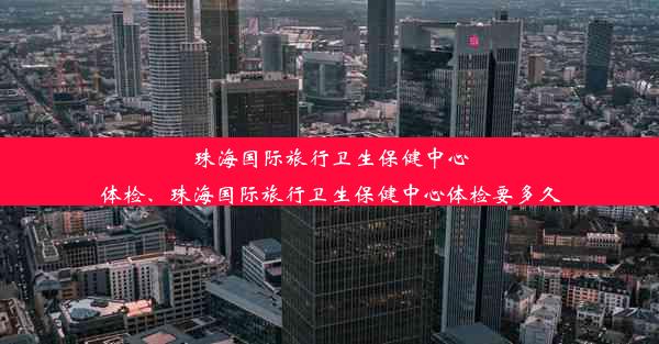 珠海国际旅行卫生保健中心体检、珠海国际旅行卫生保健中心体检要多久