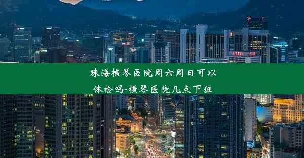 珠海横琴医院周六周日可以体检吗-横琴医院几点下班