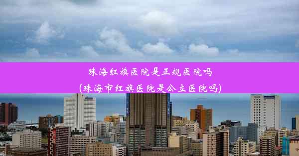 珠海红旗医院是正规医院吗(珠海市红旗医院是公立医院吗)