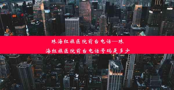 珠海红旗医院前台电话—珠海红旗医院前台电话号码是多少