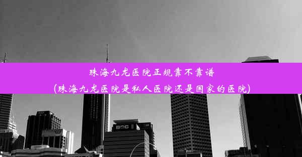 珠海九龙医院正规靠不靠谱(珠海九龙医院是私人医院还是国家的医院)